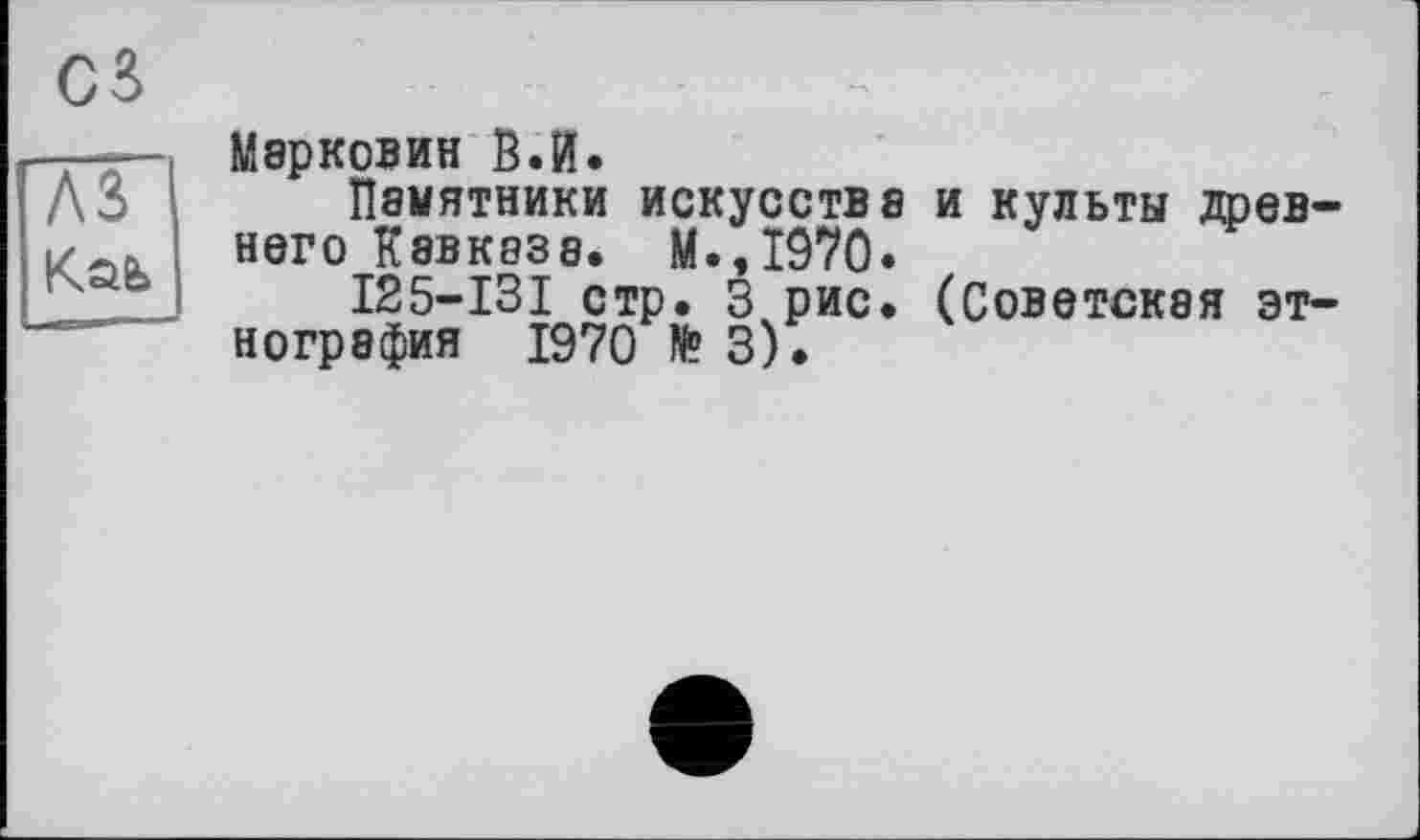 ﻿cs
—— Марковин В.И.
ЛЗ Памятники искусства и культы древ-k него Кавказе. М.,1970.
I25-I3I стр. 3 рис. (Советская этнография 1970 № 3).